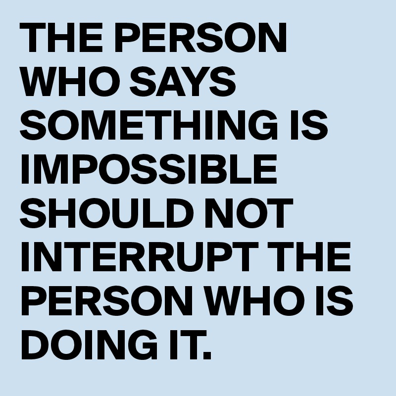 THE PERSON WHO SAYS SOMETHING IS IMPOSSIBLE SHOULD NOT INTERRUPT THE ...