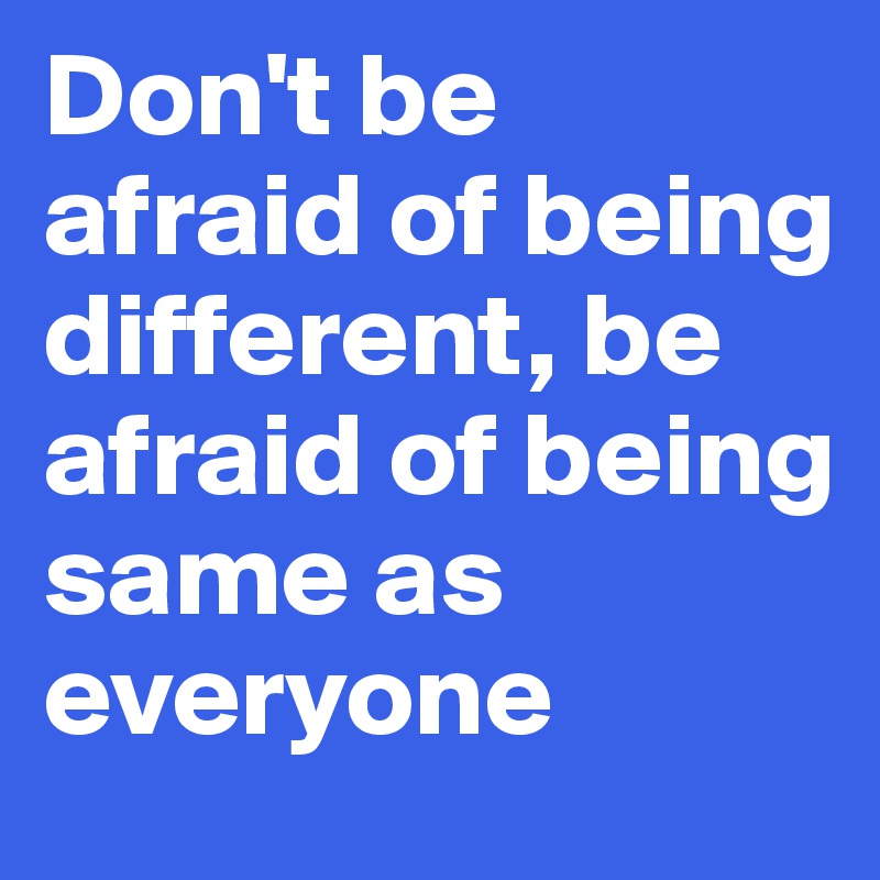 Don't be afraid of being different, be afraid of being same as everyone