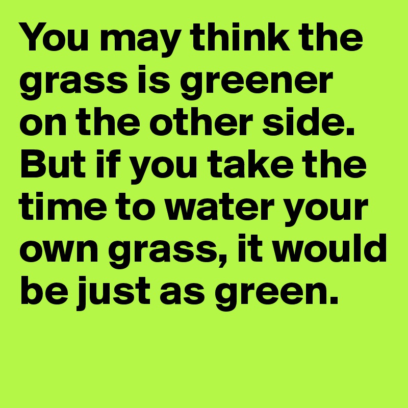 You may think the grass is greener on the other side. But if you take the time to water your own grass, it would be just as green. 
