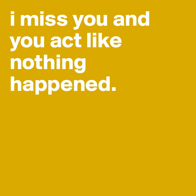 i miss you and you act like nothing happened.



