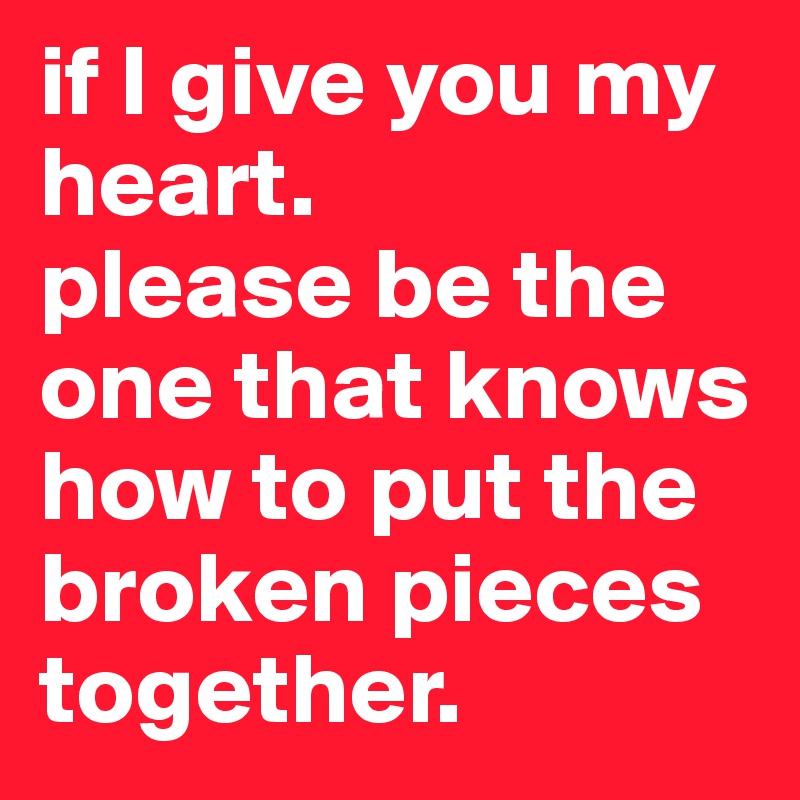 if I give you my heart. 
please be the one that knows how to put the broken pieces
together. 