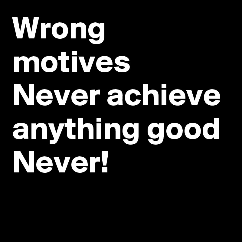 Wrong motives Never achieve anything good
Never!