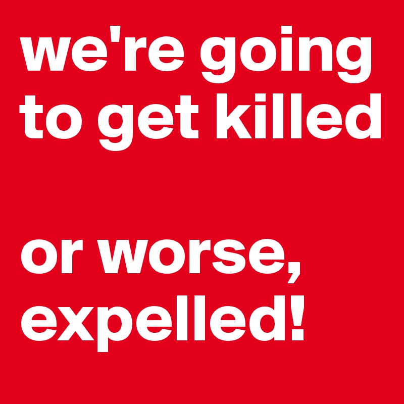 we're going to get killed

or worse, expelled!