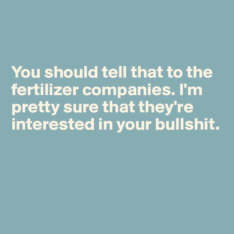 


You should tell that to the fertilizer companies. I'm pretty sure that they're interested in your bullshit. 




