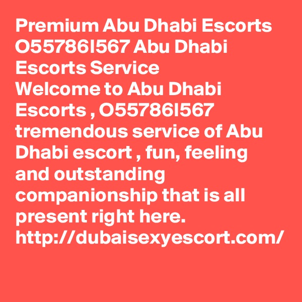 Premium Abu Dhabi Escorts O55786I567 Abu Dhabi Escorts Service 
Welcome to Abu Dhabi Escorts , O55786I567 tremendous service of Abu Dhabi escort , fun, feeling and outstanding companionship that is all present right here.  http://dubaisexyescort.com/