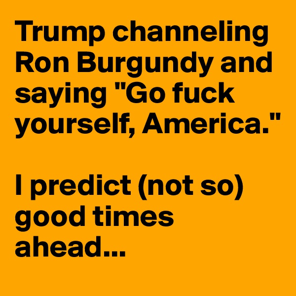Trump channeling Ron Burgundy and saying "Go fuck yourself, America."

I predict (not so) good times ahead...