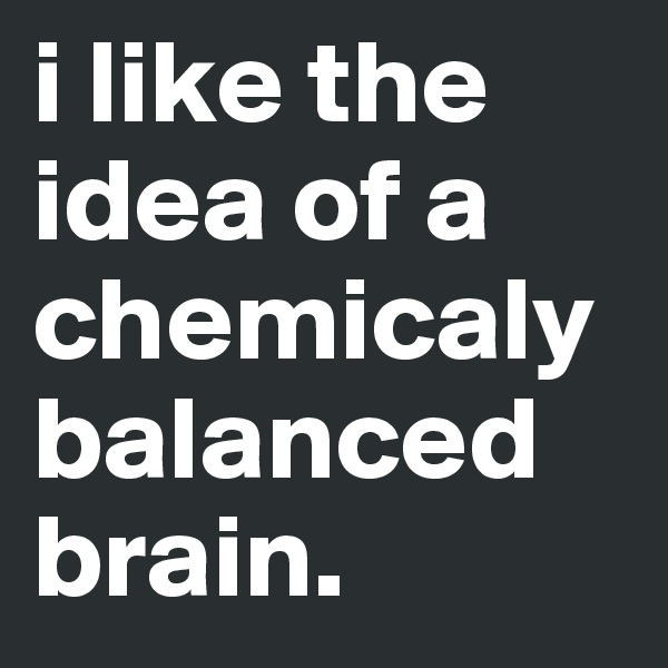 i like the idea of a chemicaly balanced brain.