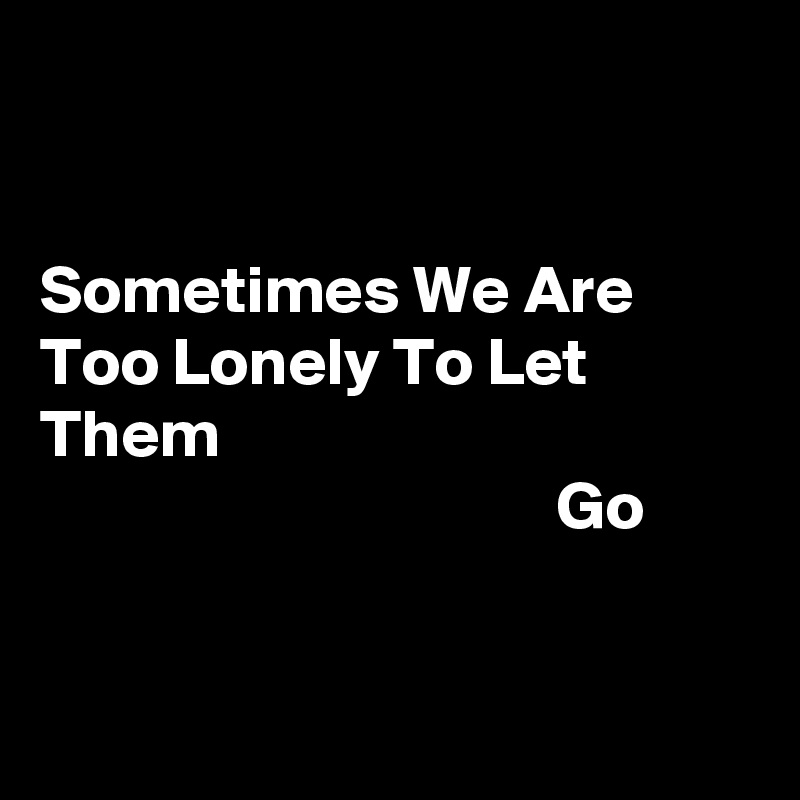 


Sometimes We Are Too Lonely To Let Them 
                                      Go


