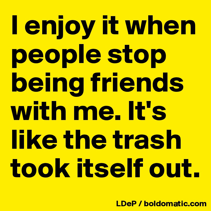 I enjoy it when people stop being friends with me. It's like the trash took itself out. 