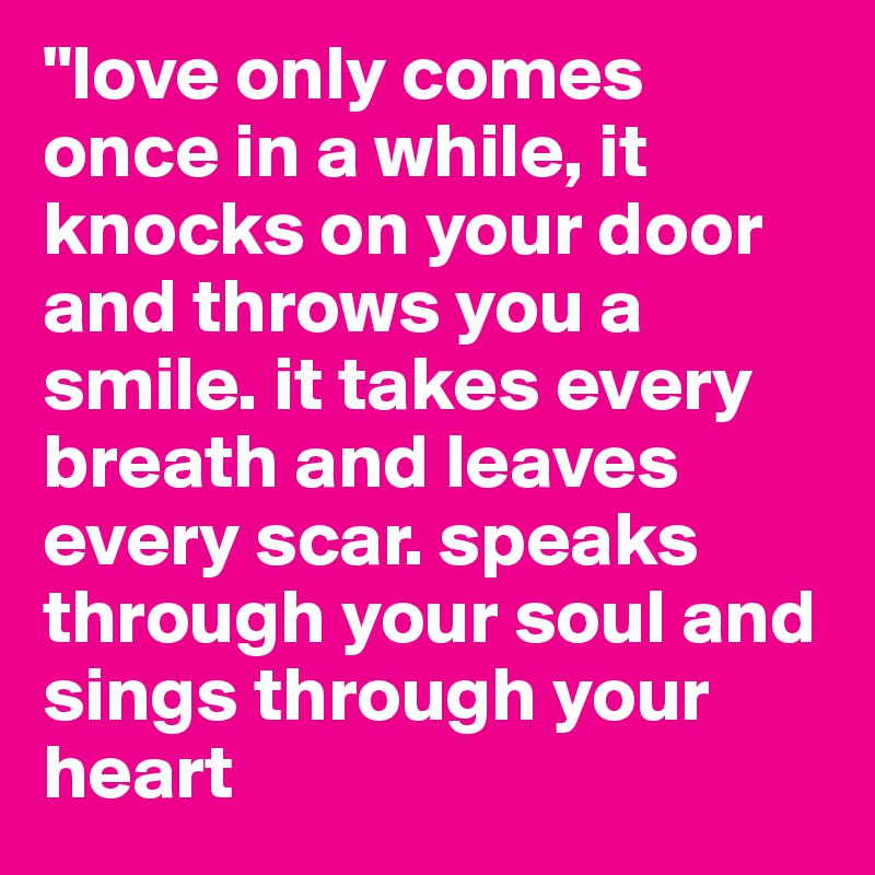 "love only comes once in a while, it knocks on your door and throws you a smile. it takes every breath and leaves every scar. speaks through your soul and sings through your heart