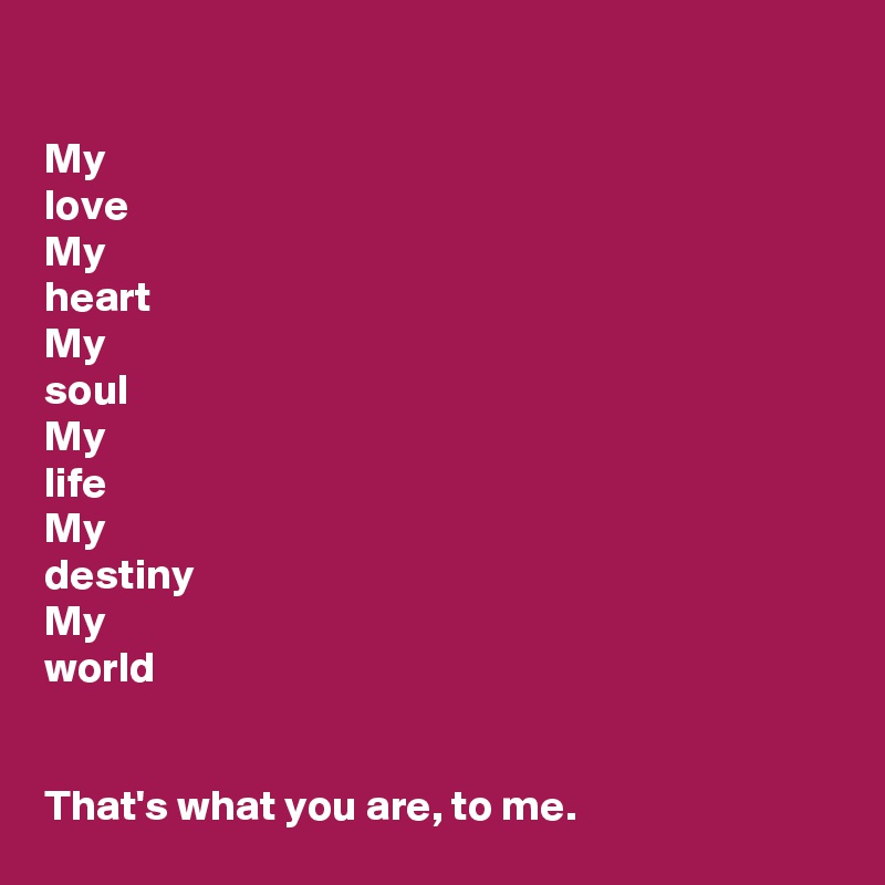 

My
love
My
heart
My
soul
My
life
My
destiny
My
world


That's what you are, to me.