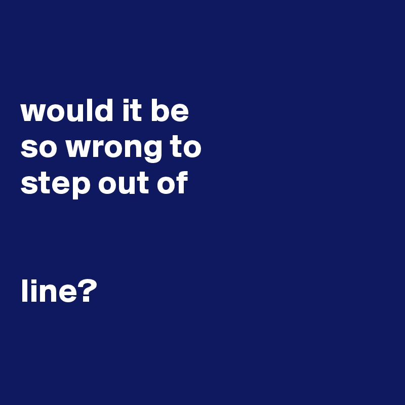 

would it be
so wrong to
step out of


line?

