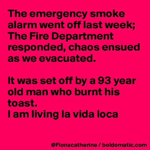 The emergency smoke alarm went off last week;
The Fire Department responded, chaos ensued as we evacuated.

It was set off by a 93 year 
old man who burnt his 
toast.
I am living la vida loca

