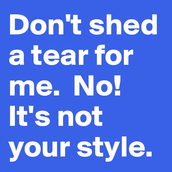 Don't shed a tear for me.  No! It's not your style. 