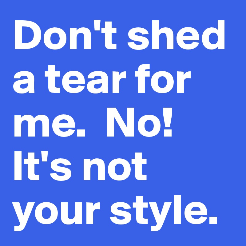 Don't shed a tear for me.  No! It's not your style. 