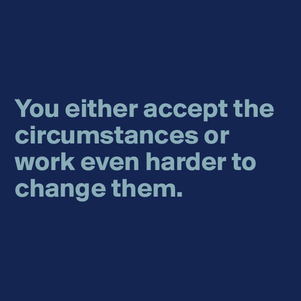 


You either accept the circumstances or work even harder to change them.



