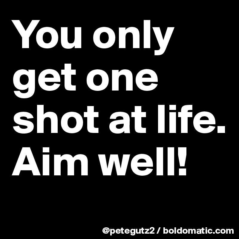 You only get one shot at life. Aim well!