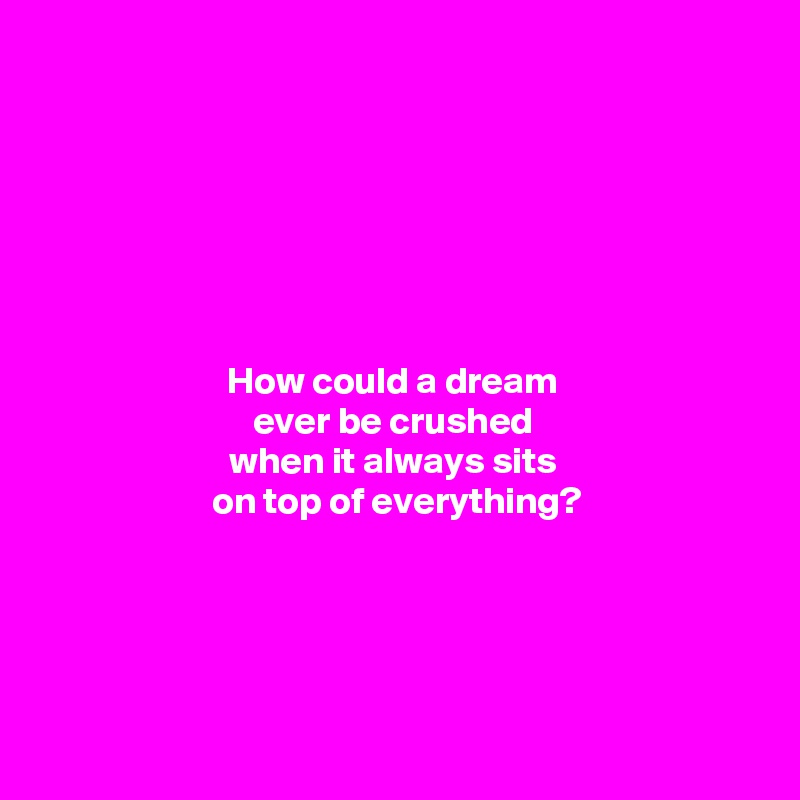 







How could a dream 
ever be crushed 
when it always sits 
on top of everything?




