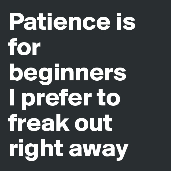 Patience is for beginners 
I prefer to freak out right away