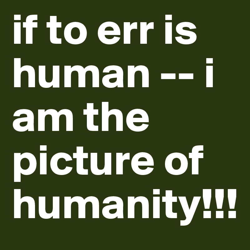 if to err is human -- i am the picture of humanity!!!