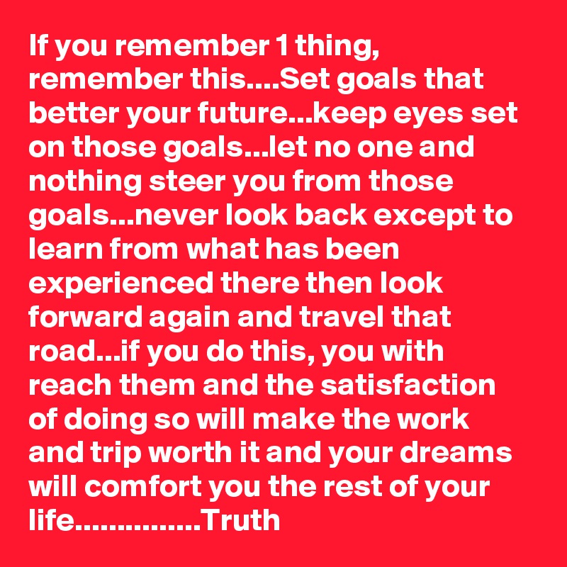 If you remember 1 thing, remember this....Set goals that better your future...keep eyes set on those goals...let no one and nothing steer you from those goals...never look back except to learn from what has been experienced there then look forward again and travel that road...if you do this, you with reach them and the satisfaction of doing so will make the work and trip worth it and your dreams will comfort you the rest of your life...............Truth