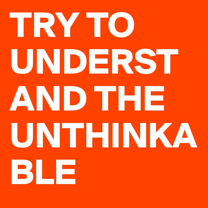 TRY TO UNDERSTAND THE UNTHINKABLE