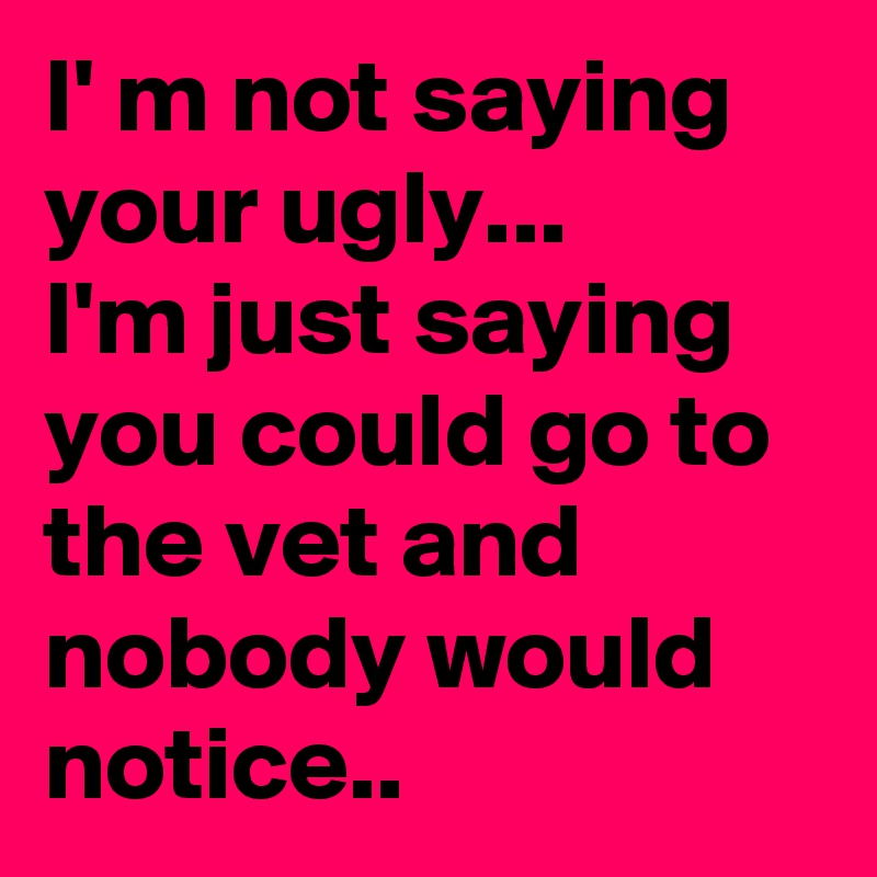I' m not saying your ugly...
I'm just saying you could go to the vet and nobody would notice..