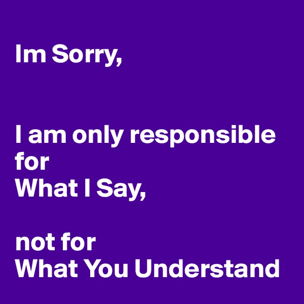 
Im Sorry,


I am only responsible for 
What I Say,

not for 
What You Understand