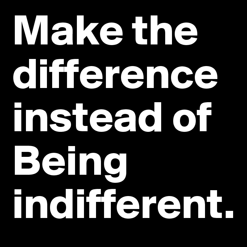Make the difference instead of Being indifferent. 