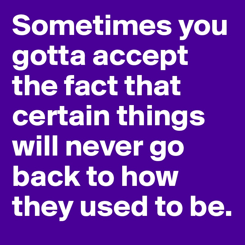 Sometimes you gotta accept the fact that certain things will never go back to how they used to be.
