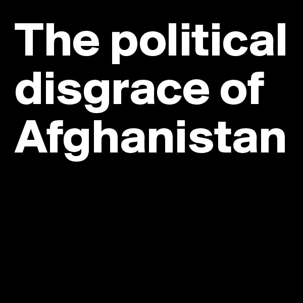 The political disgrace of Afghanistan

