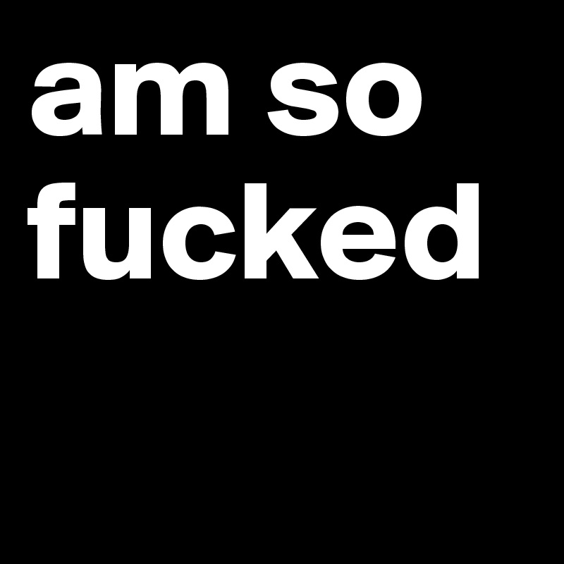 am so fucked