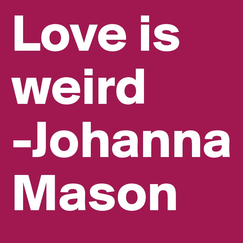 Love is weird
-Johanna Mason