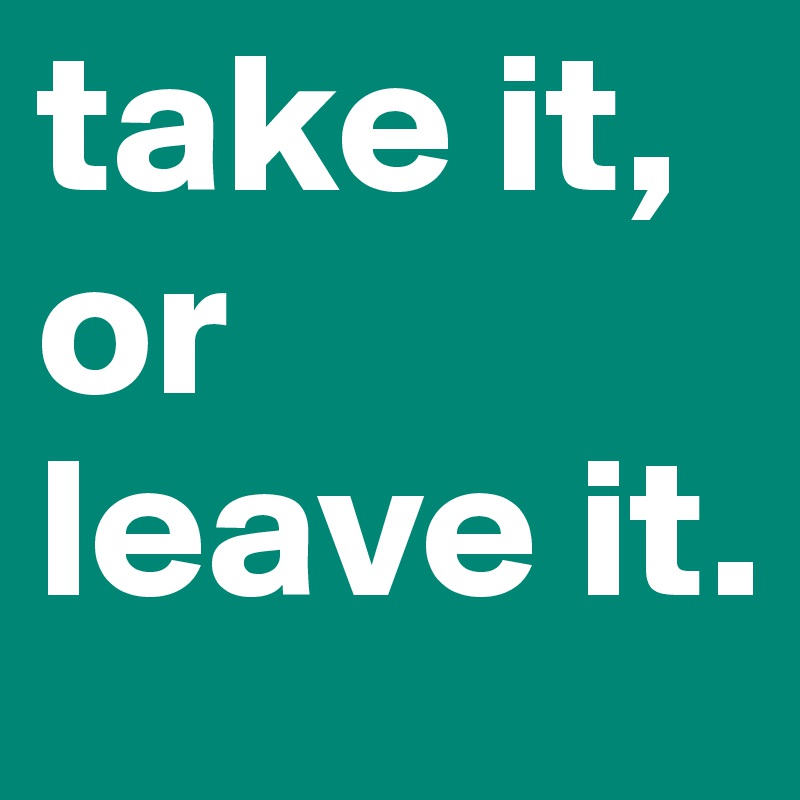take it,
or
leave it.