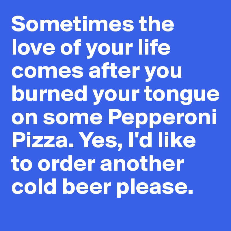 Sometimes the love of your life comes after you burned your tongue on some Pepperoni Pizza. Yes, I'd like to order another cold beer please.