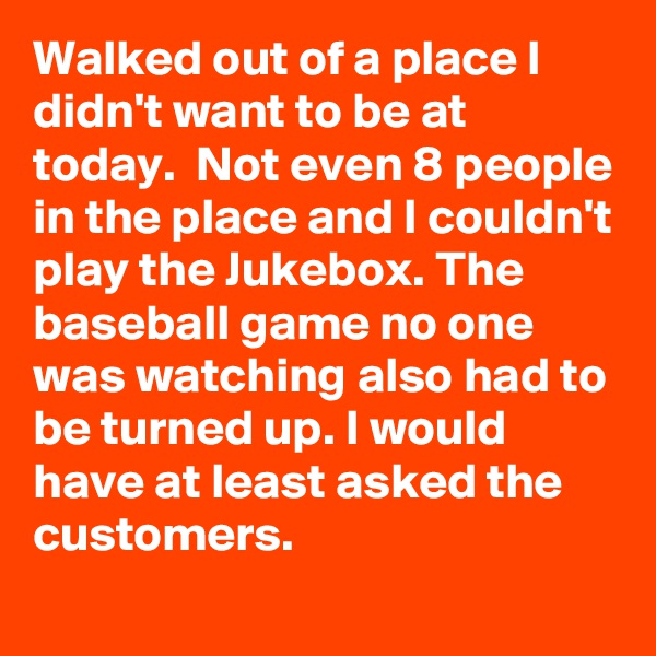 Walked out of a place I didn't want to be at today.  Not even 8 people in the place and I couldn't play the Jukebox. The baseball game no one was watching also had to be turned up. I would have at least asked the customers. 