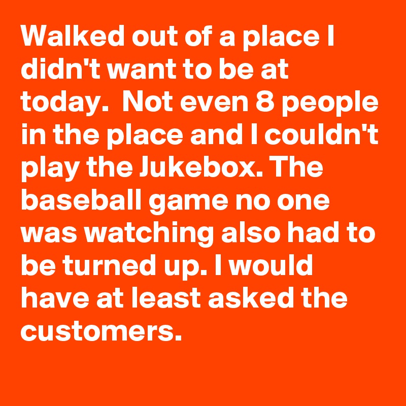 Walked out of a place I didn't want to be at today.  Not even 8 people in the place and I couldn't play the Jukebox. The baseball game no one was watching also had to be turned up. I would have at least asked the customers. 
