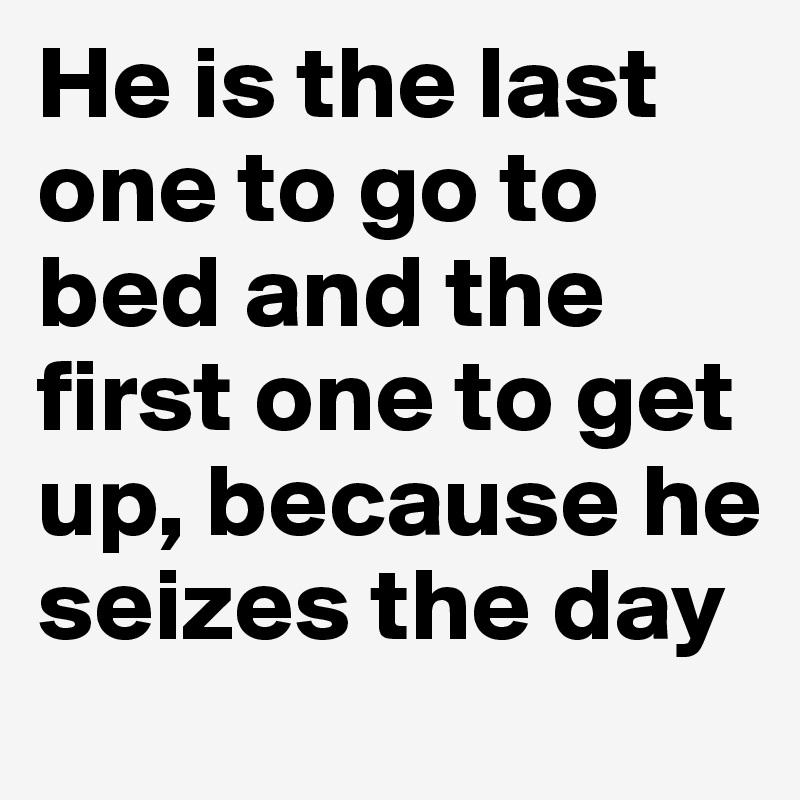 He is the last one to go to bed and the first one to get up, because he seizes the day