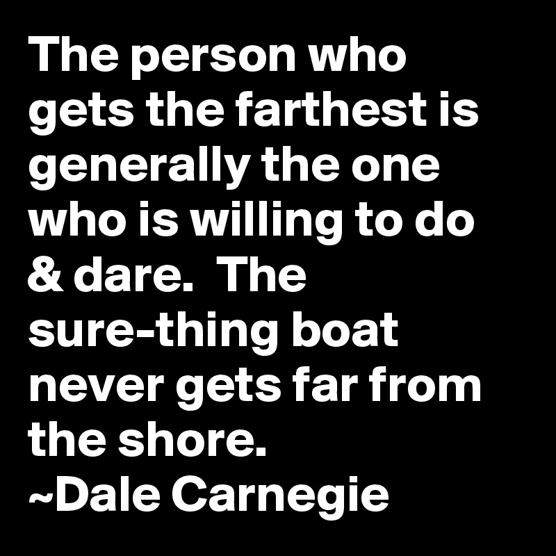 The person who gets the farthest is generally the one who is willing to do & dare.  The sure-thing boat never gets far from the shore.
~Dale Carnegie