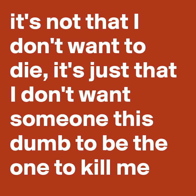it's not that I don't want to die, it's just that I don't want someone this dumb to be the one to kill me