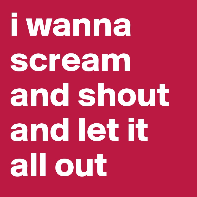 i wanna scream and shout and let it all out