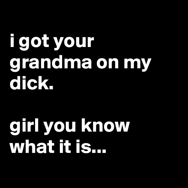 
i got your grandma on my dick.

girl you know what it is...
