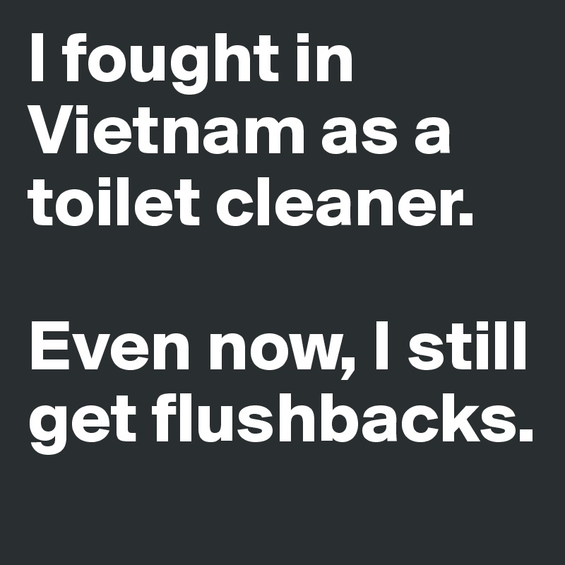 I fought in Vietnam as a toilet cleaner. 

Even now, I still get flushbacks.