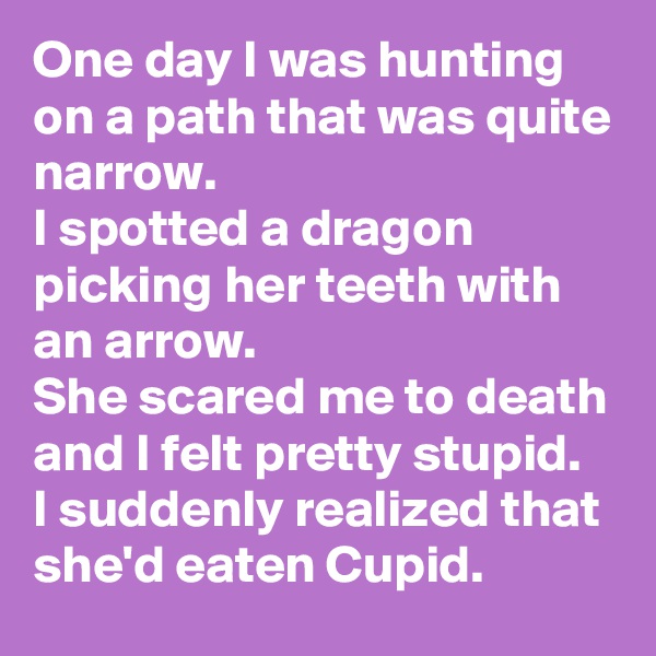 One day I was hunting on a path that was quite narrow. 
I spotted a dragon picking her teeth with an arrow.
She scared me to death and I felt pretty stupid.
I suddenly realized that she'd eaten Cupid. 