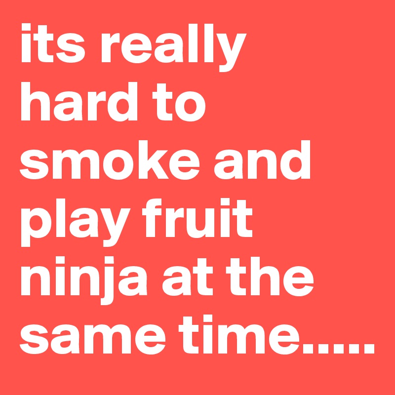 its really hard to smoke and play fruit ninja at the same time.....