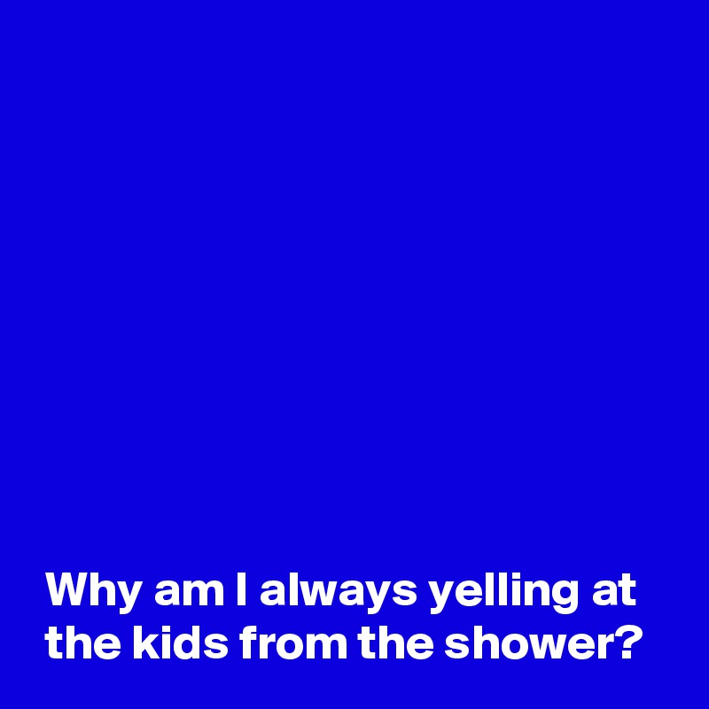 









 Why am I always yelling at
 the kids from the shower?