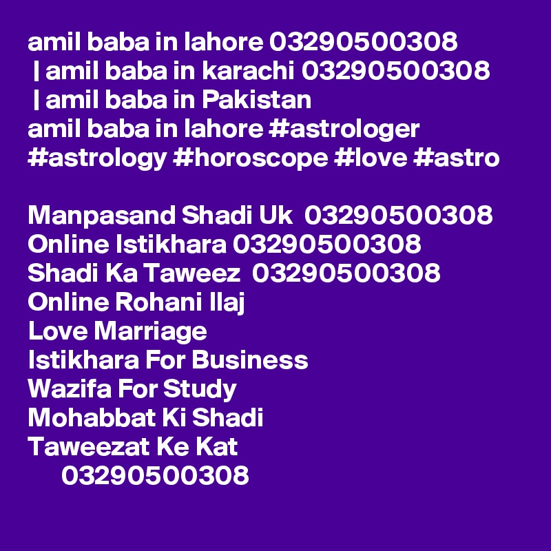 amil baba in lahore 03290500308
 | amil baba in karachi 03290500308
 | amil baba in Pakistan
amil baba in lahore #astrologer #astrology #horoscope #love #astro

Manpasand Shadi Uk  03290500308
Online Istikhara 03290500308
Shadi Ka Taweez  03290500308
Online Rohani Ilaj
Love Marriage
Istikhara For Business
Wazifa For Study
Mohabbat Ki Shadi
Taweezat Ke Kat
      03290500308
