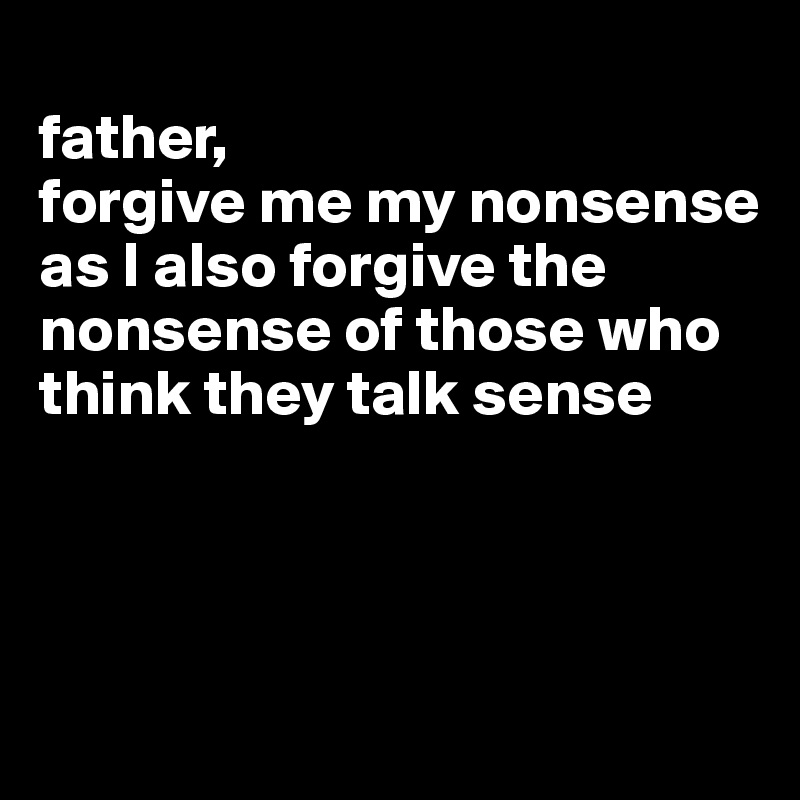 
father, 
forgive me my nonsense as I also forgive the nonsense of those who think they talk sense



