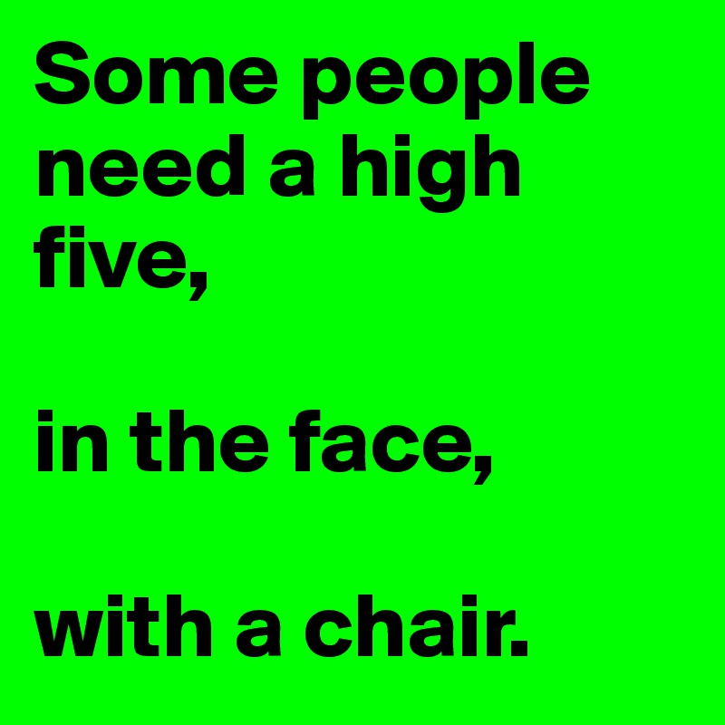 Some people need a high five,

in the face,

with a chair.