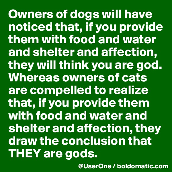Owners of dogs will have noticed that, if you provide them with food and water and shelter and affection, they will think you are god. Whereas owners of cats are compelled to realize that, if you provide them with food and water and shelter and affection, they draw the conclusion that THEY are gods.